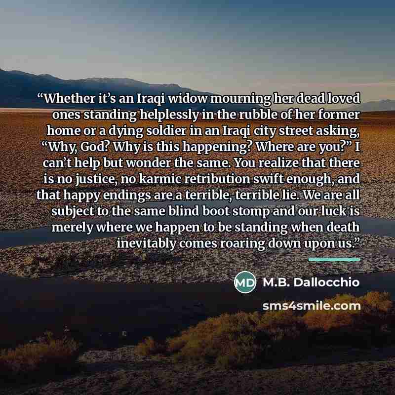“Whether it’s an Iraqi widow mourning her dead loved ones standing helplessly in the rubble of her former home or a dying soldier in an Iraqi city street asking, “Why, God? Why is this happening? Where are you?” I can’t help but wonder the same. You realize that there is no justice, no karmic…” quote by M.B. Dallocchio