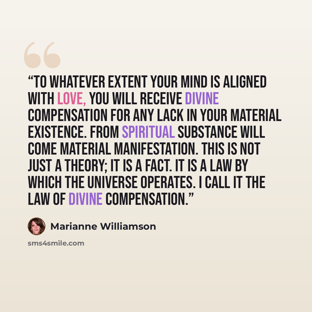“To whatever extent your mind is aligned with love, you will receive divine compensation for any lack in your material existence. From spiritual substance will come material manifestation. This is not just a theory; it is a fact. It is a law by which the universe operates. I call it the Law of…” quote by Marianne Williamson