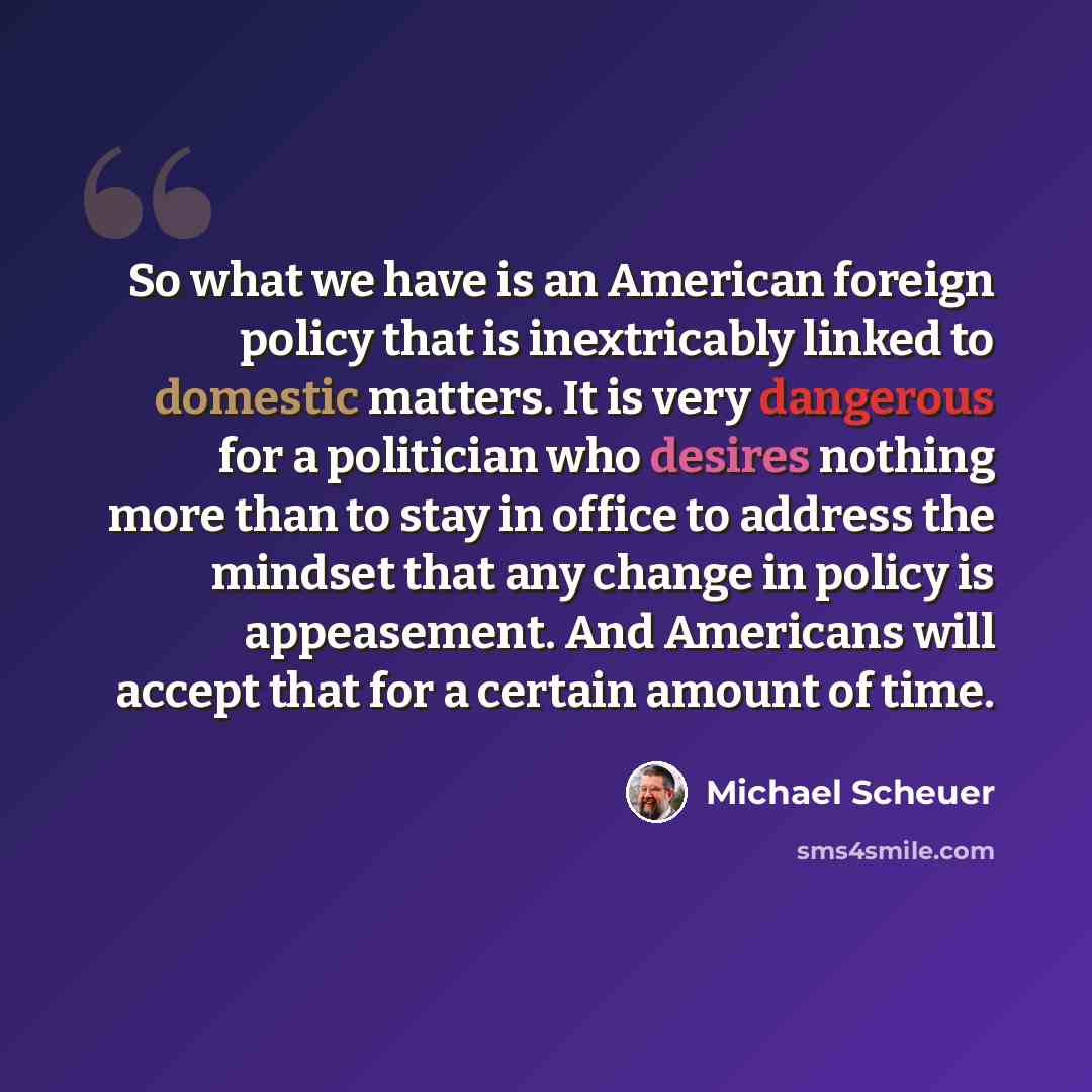 “So what we have is an American foreign policy that is inextricably linked to domestic matters. It is very dangerous for a politician who desires nothing more than to stay in office to address the mindset that any change in policy is appeasement. And Americans will accept that for a certain amount…” quote by Michael Scheuer