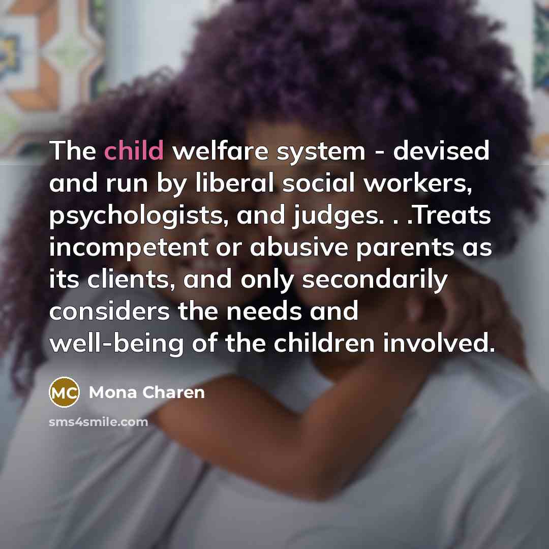 “The child welfare system - devised and run by liberal social workers, psychologists, and judges. . .Treats incompetent or abusive parents as its clients, and only secondarily considers the needs and well-being of the children involved.” quote by Mona Charen