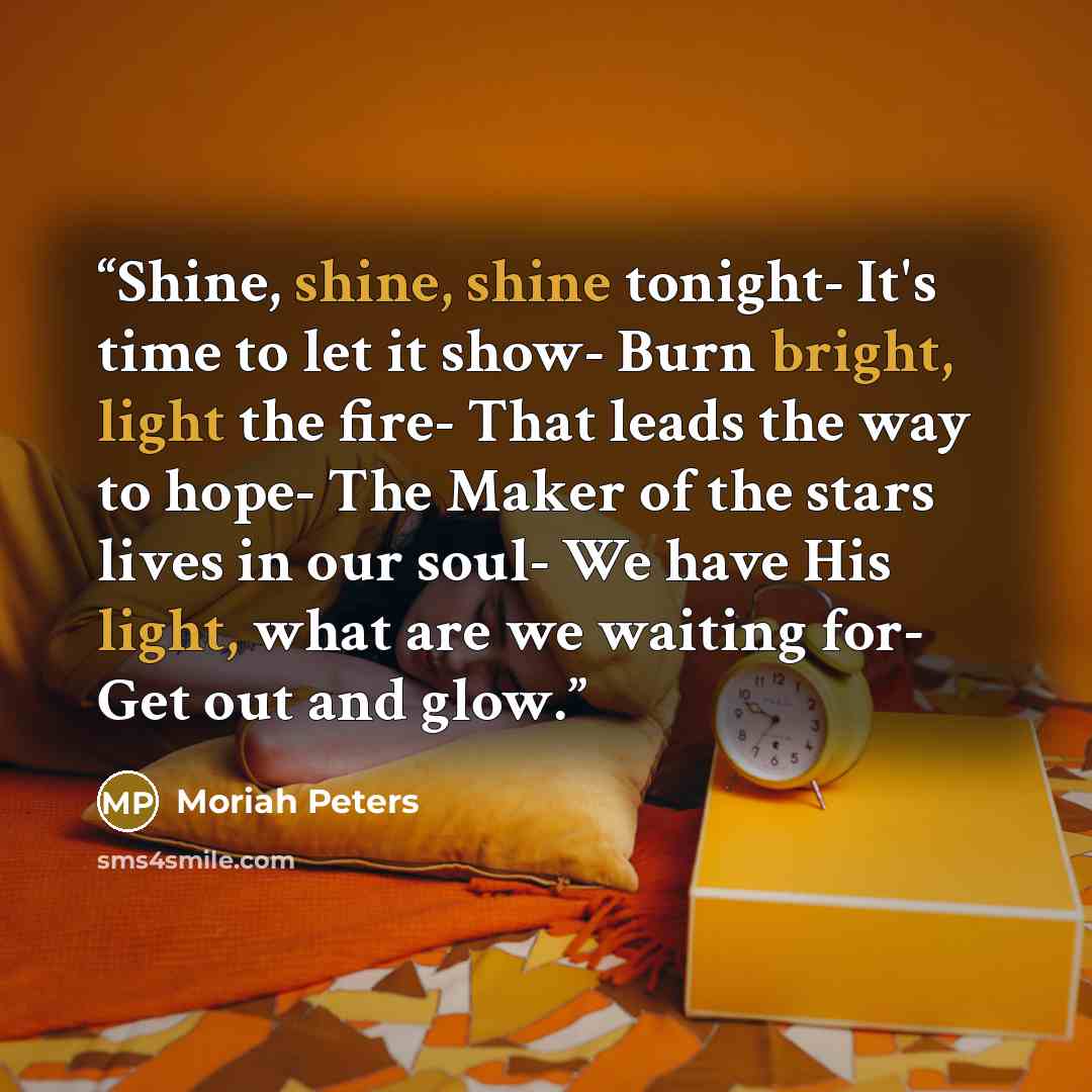“Shine, shine, shine tonight- It's time to let it show- Burn bright, light the fire- That leads the way to hope- The Maker of the stars lives in our soul- We have His light, what are we waiting for- Get out and glow.” quote by Moriah Peters