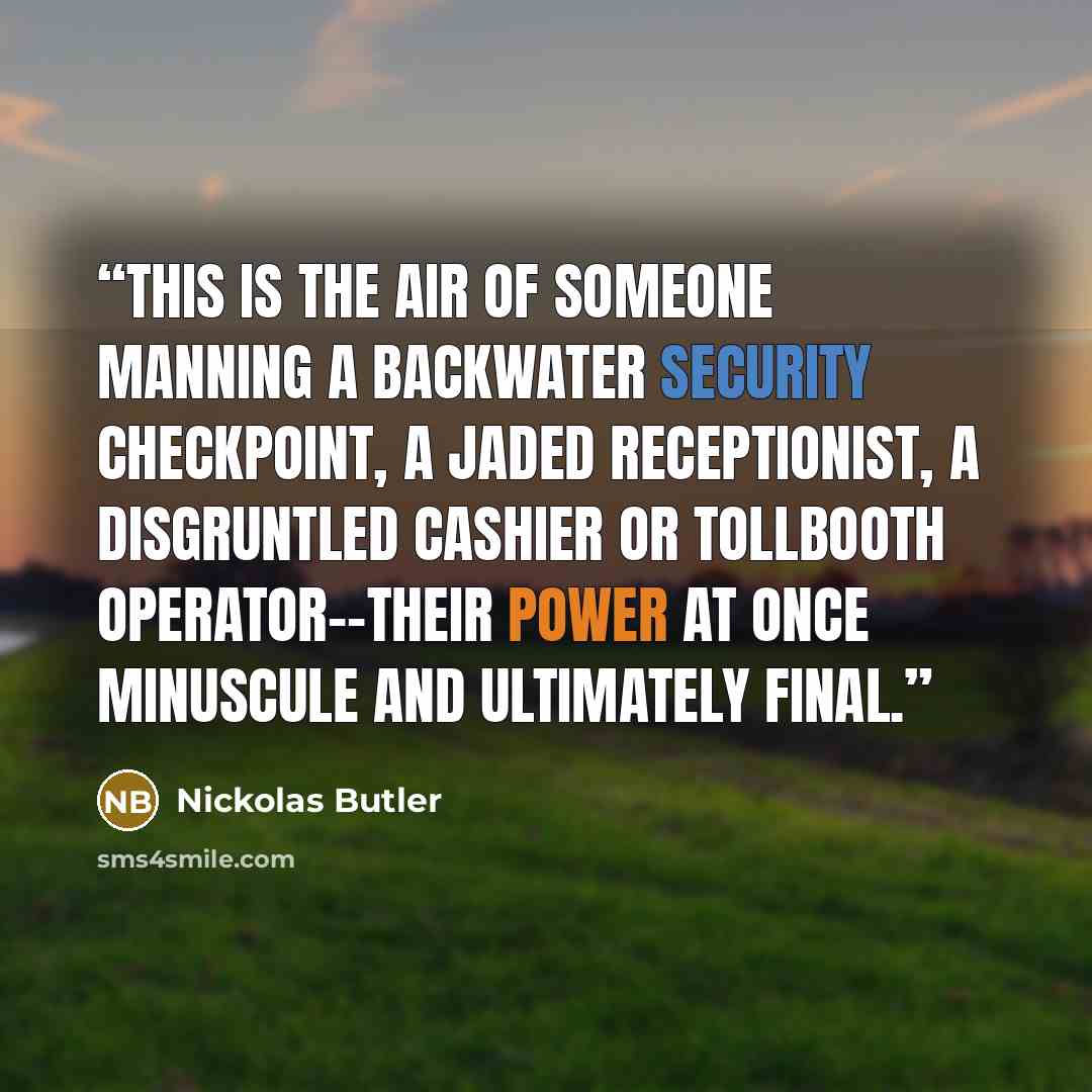 “This is the air of someone manning a backwater security checkpoint, a jaded receptionist, a disgruntled cashier or tollbooth operator--their power at once minuscule and ultimately final.” quote by Nickolas Butler