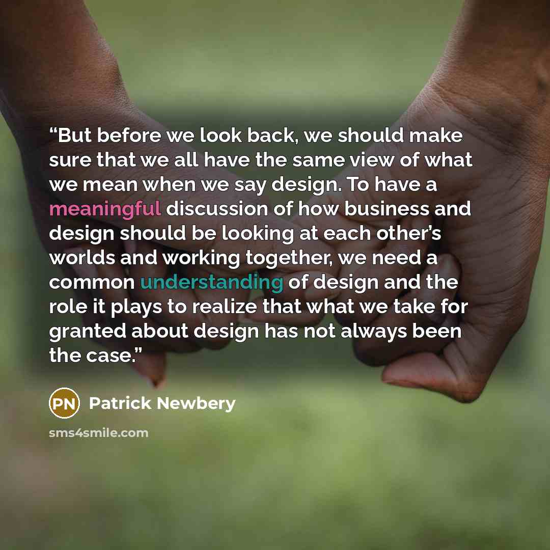 “But before we look back, we should make sure that we all have the same view of what we mean when we say design. To have a meaningful discussion of how business and design should be looking at each other’s worlds and working together, we need a common understanding of design and the role it plays…” quote by Patrick Newbery