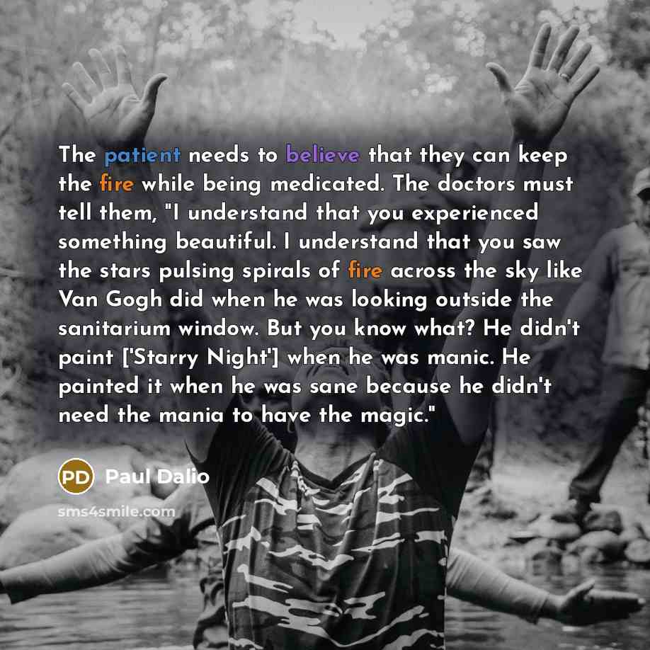 “The patient needs to believe that they can keep the fire while being medicated. The doctors must tell them, "I understand that you experienced something beautiful. I understand that you saw the stars pulsing spirals of fire across the sky like Van Gogh did when he was looking outside the…” quote by Paul Dalio