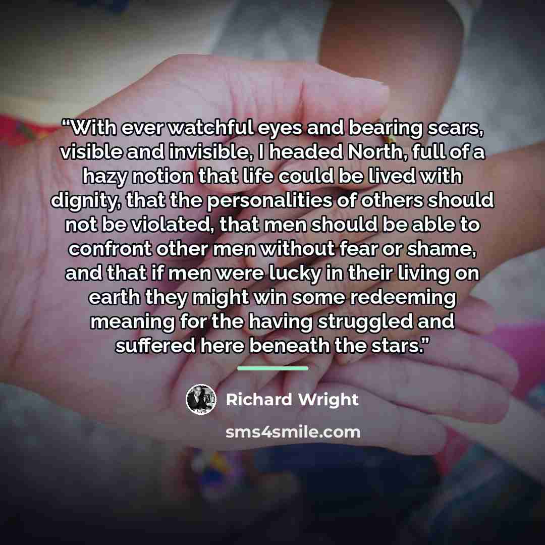 “With ever watchful eyes and bearing scars, visible and invisible, I headed North, full of a hazy notion that life could be lived with dignity, that the personalities of others should not be violated, that men should be able to confront other men without fear or shame, and that if men were lucky in…” quote by Richard Wright