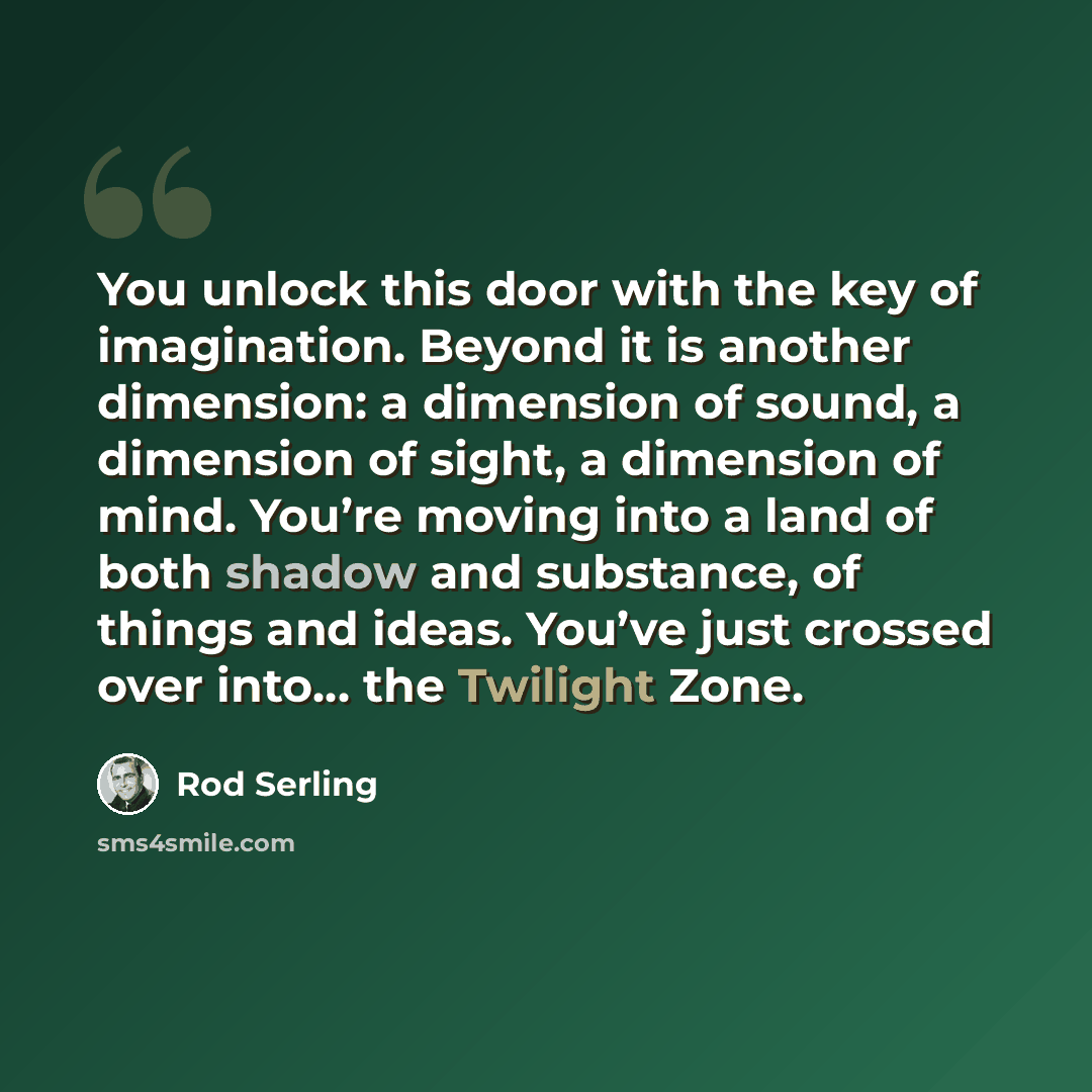 “You unlock this door with the key of imagination. Beyond it is another dimension: a dimension of sound, a dimension of sight, a dimension of mind. You’re moving into a land of both shadow and substance, of things and ideas. You’ve just crossed over into… the Twilight Zone.” quote by Rod Serling