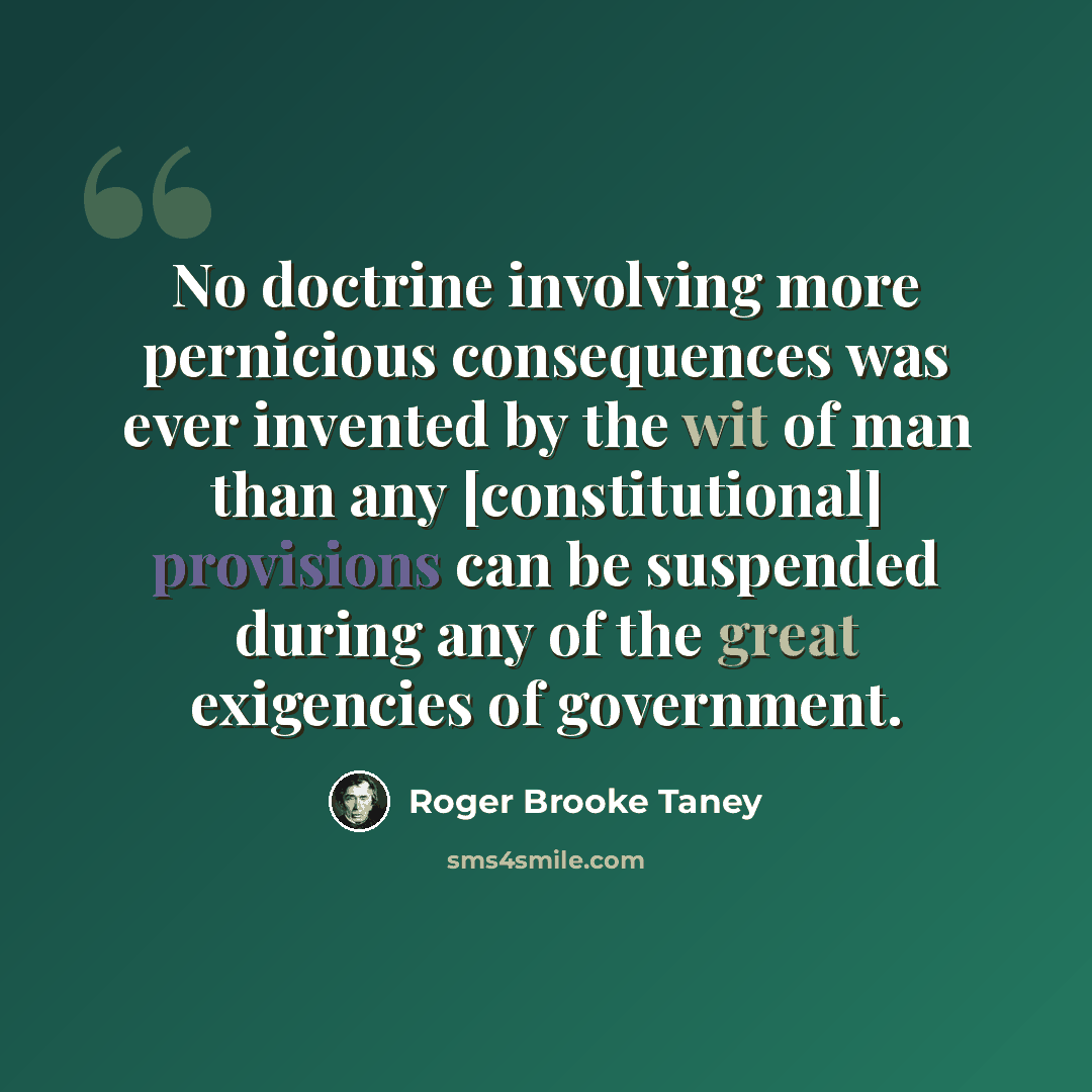 “No doctrine involving more pernicious consequences was ever invented by the wit of man than any [constitutional] provisions can be suspended during any of the great exigencies of government.” quote by Roger Brooke Taney