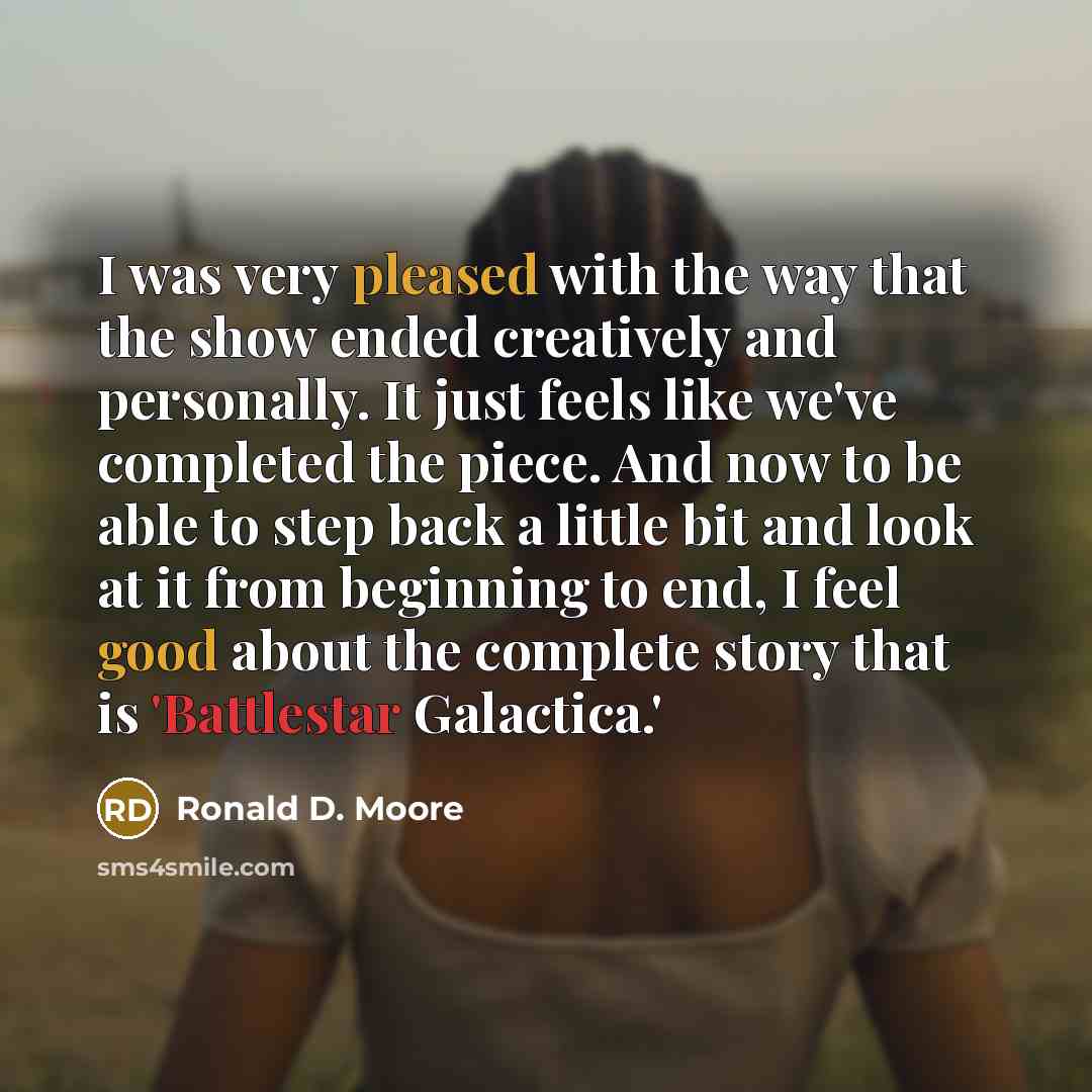 “I was very pleased with the way that the show ended creatively and personally. It just feels like we've completed the piece. And now to be able to step back a little bit and look at it from beginning to end, I feel good about the complete story that is 'Battlestar Galactica.'” quote by Ronald D. Moore