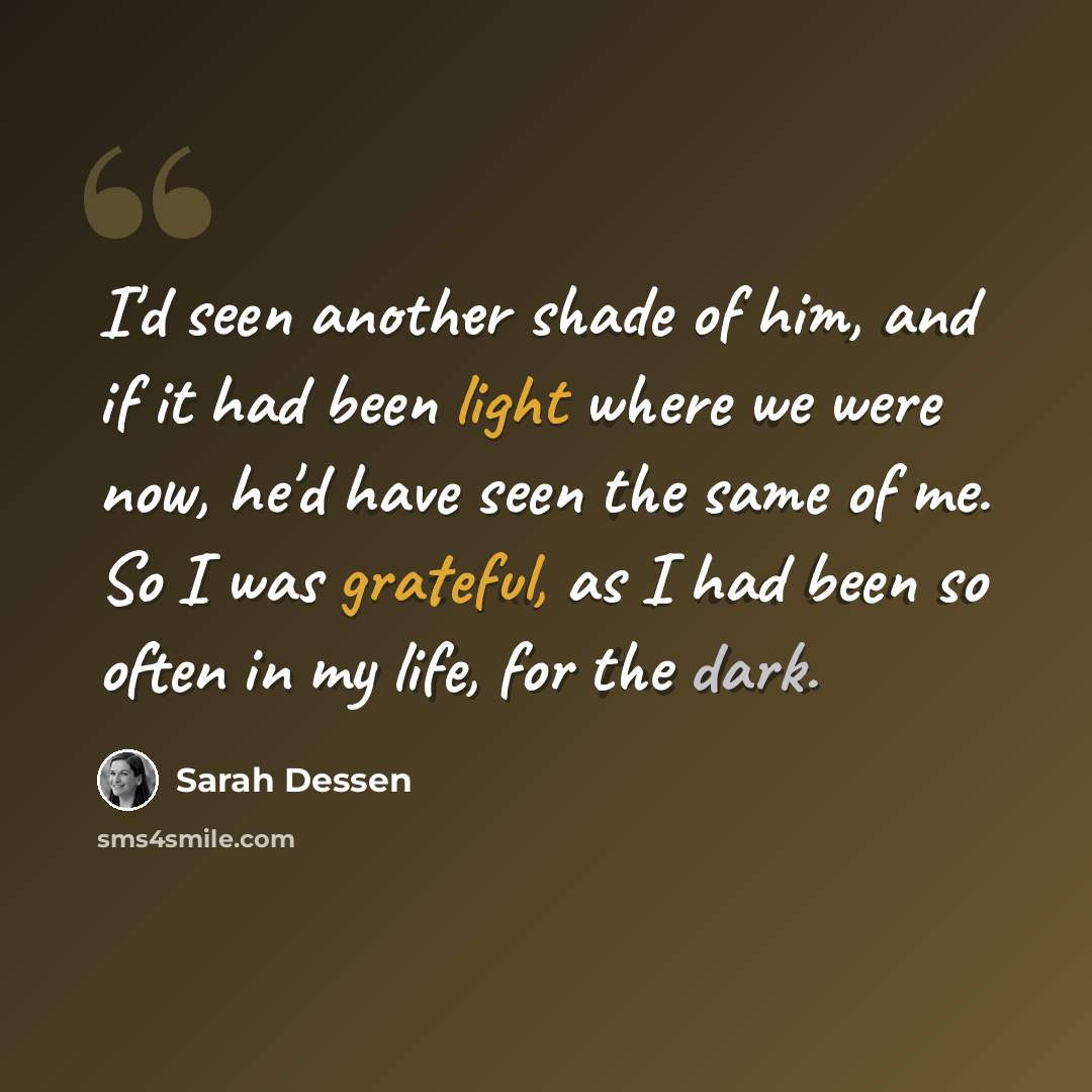 “I'd seen another shade of him, and if it had been light where we were now, he'd have seen the same of me. So I was grateful, as I had been so often in my life, for the dark.” quote by Sarah Dessen