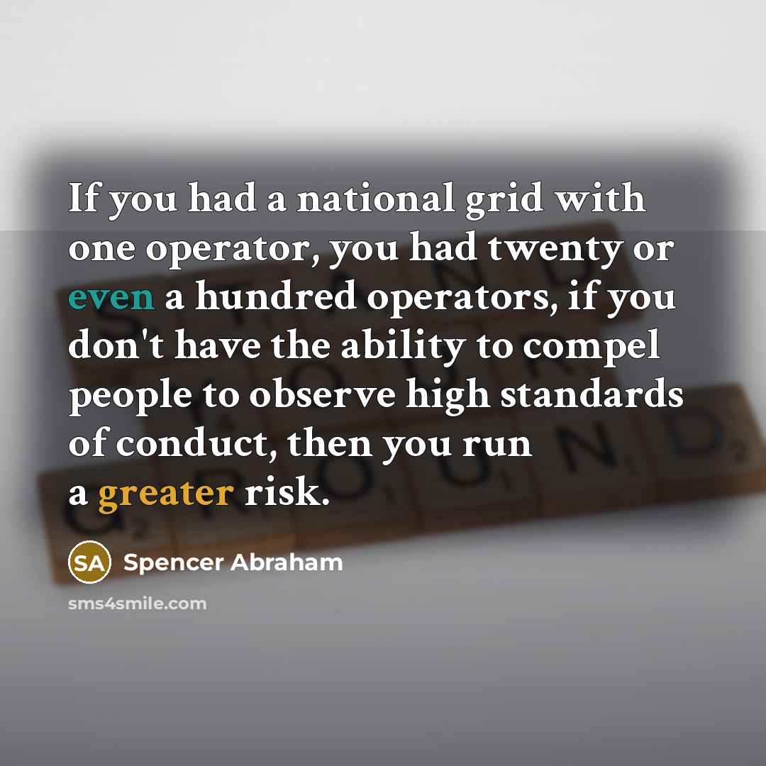 “If you had a national grid with one operator, you had twenty or even a hundred operators, if you don't have the ability to compel people to observe high standards of conduct, then you run a greater risk.” quote by Spencer Abraham