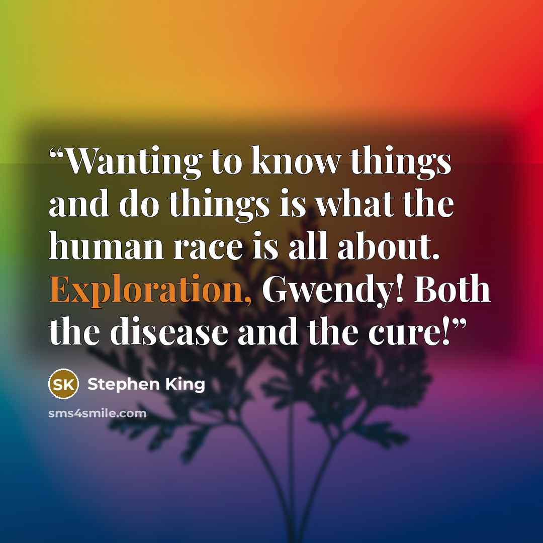 “Wanting to know things and do things is what the human race is all about. Exploration, Gwendy! Both the disease and the cure!” quote by Stephen King
