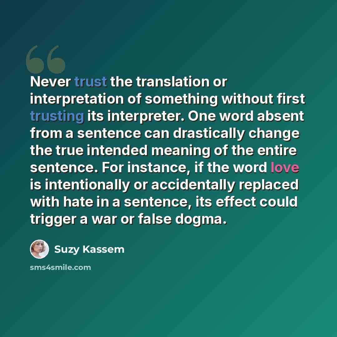 “Never trust the translation or interpretation of something without first trusting its interpreter. One word absent from a sentence can drastically change the true intended meaning of the entire sentence. For instance, if the word love is intentionally or accidentally replaced with hate in a…” quote by Suzy Kassem