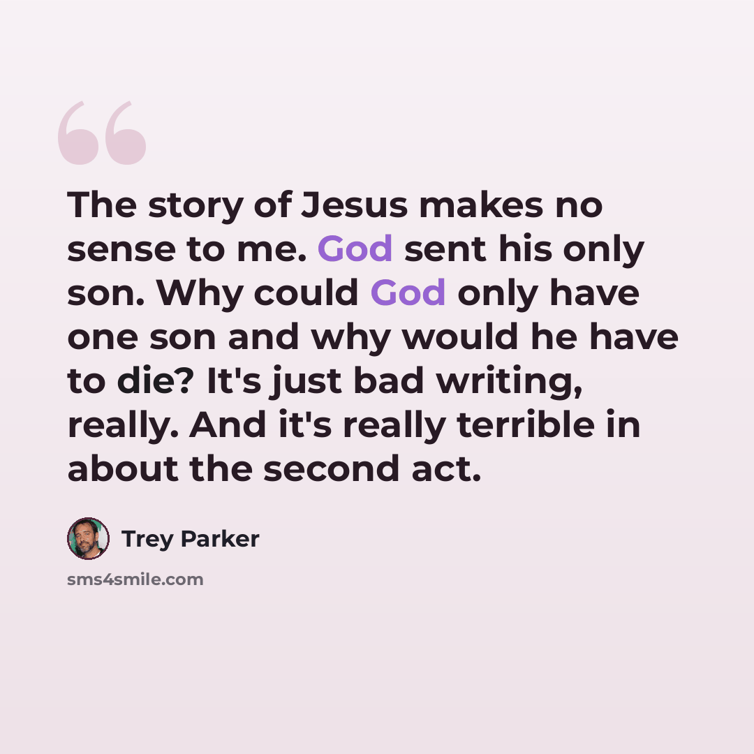 “The story of Jesus makes no sense to me. God sent his only son. Why could God only have one son and why would he have to die? It's just bad writing, really. And it's really terrible in about the second act.” quote by Trey Parker