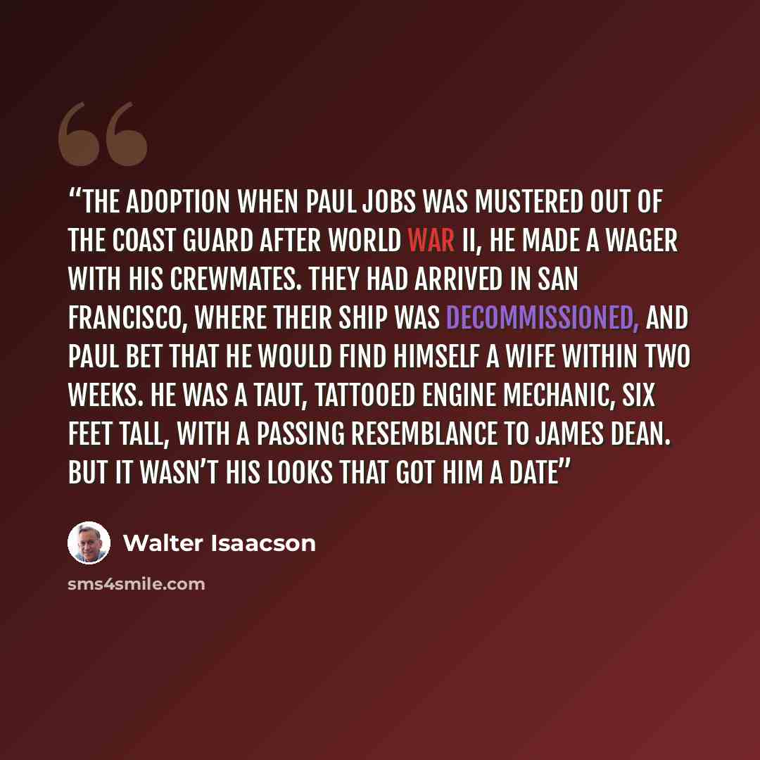 “The Adoption When Paul Jobs was mustered out of the Coast Guard after World War II, he made a wager with his crewmates. They had arrived in San Francisco, where their ship was decommissioned, and Paul bet that he would find himself a wife within two weeks. He was a taut, tattooed engine mechanic…” quote by Walter Isaacson