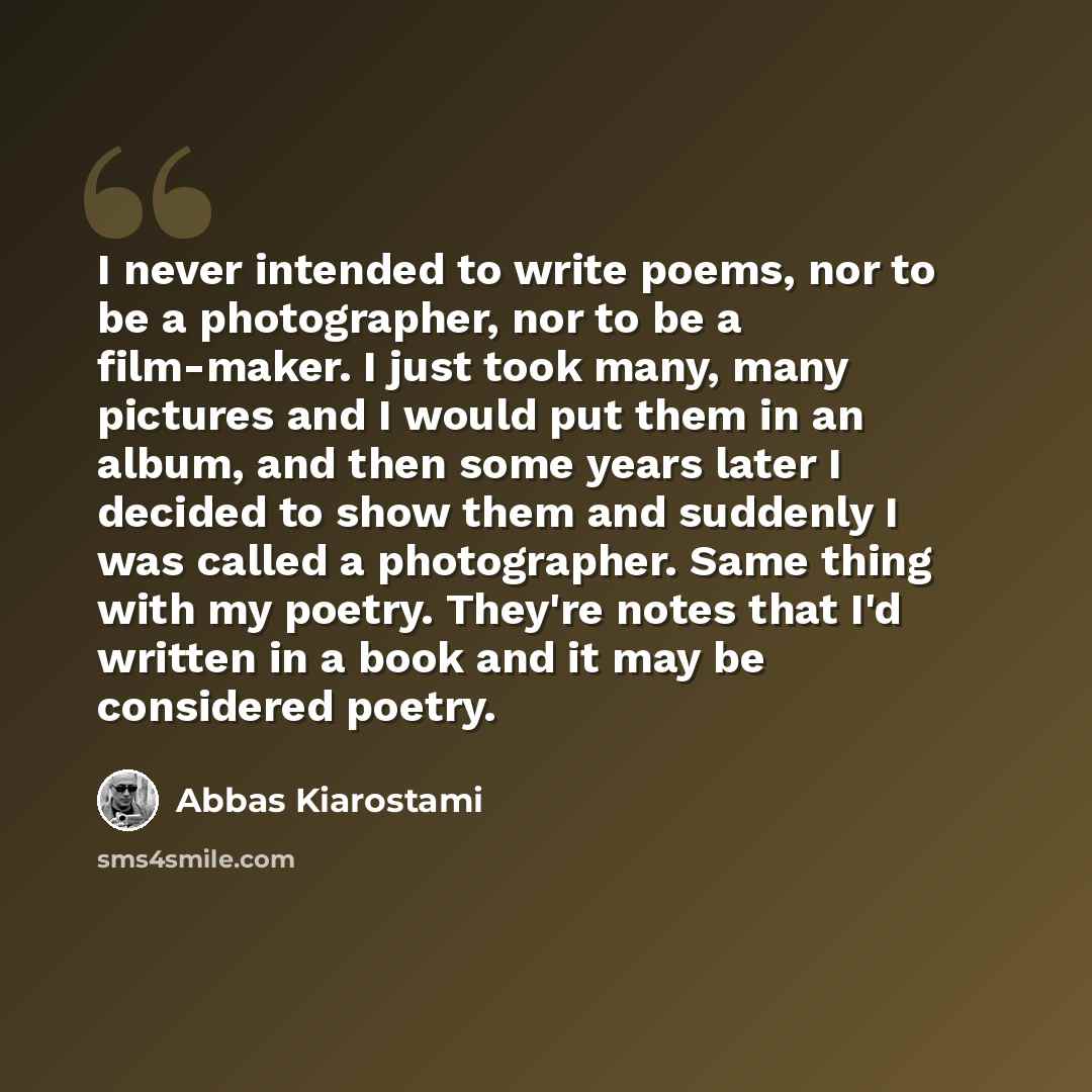 “I never intended to write poems, nor to be a photographer, nor to be a film-maker. I just took many, many pictures and I would put them in an album, and then some years later I decided to show them and suddenly I was called a photographer. Same thing with my poetry. They're notes that I'd written…” quote by Abbas Kiarostami