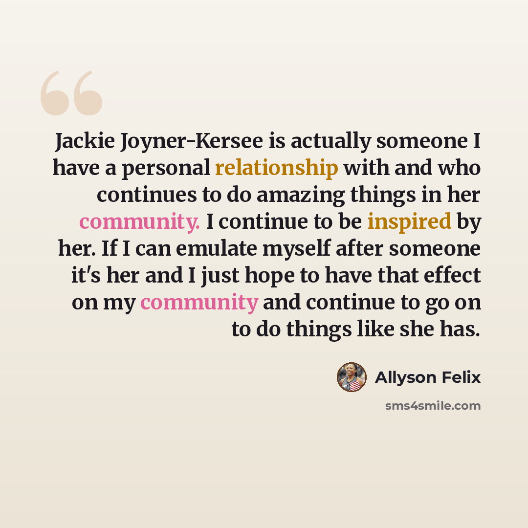 “Jackie Joyner-Kersee is actually someone I have a personal relationship with and who continues to do amazing things in her community. I continue to be inspired by her. If I can emulate myself after someone it's her and I just hope to have that effect on my community and continue to go on to do…” quote by Allyson Felix