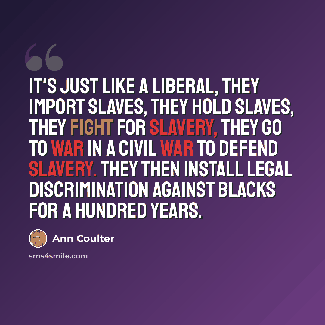 “It's just like a liberal, they import slaves, they hold slaves, they fight for slavery, they go to war in a civil war to defend slavery. They then install legal discrimination against blacks for a hundred years.” quote by Ann Coulter