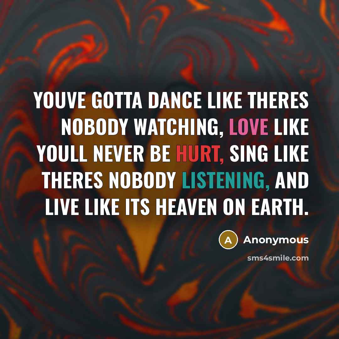 “Youve gotta dance like theres nobody watching, Love like youll never be hurt, Sing like theres nobody listening, And live like its heaven on earth.” quote by Anonymous