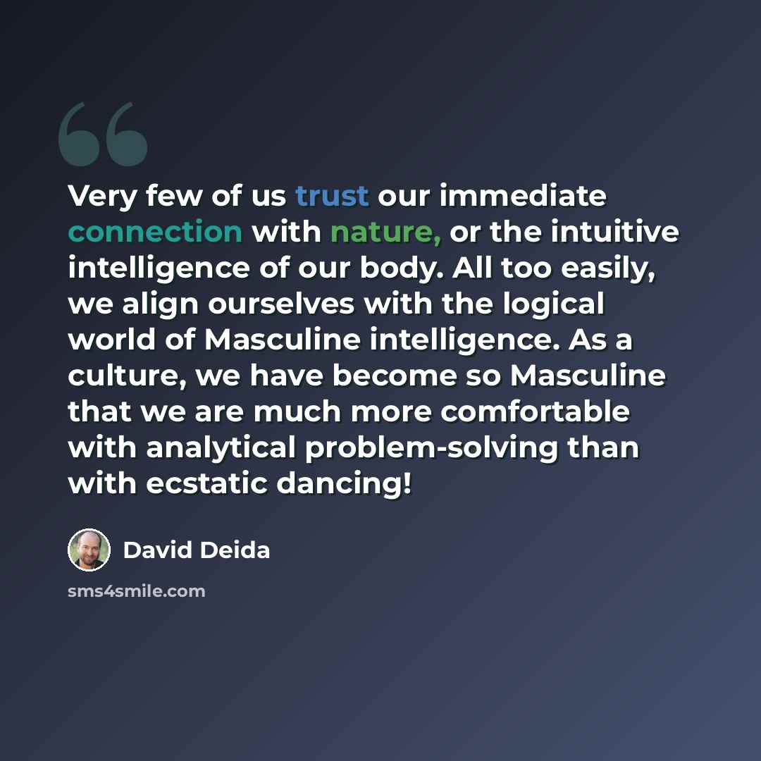 “Very few of us trust our immediate connection with nature, or the intuitive intelligence of our body. All too easily, we align ourselves with the logical world of Masculine intelligence. As a culture, we have become so Masculine that we are much more comfortable with analytical problem-solving…” quote by David Deida