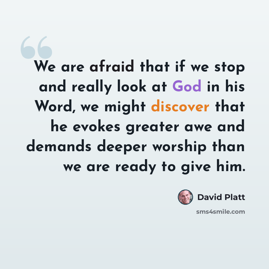 “We are afraid that if we stop and really look at God in his Word, we might discover that he evokes greater awe and demands deeper worship than we are ready to give him.” quote by David Platt