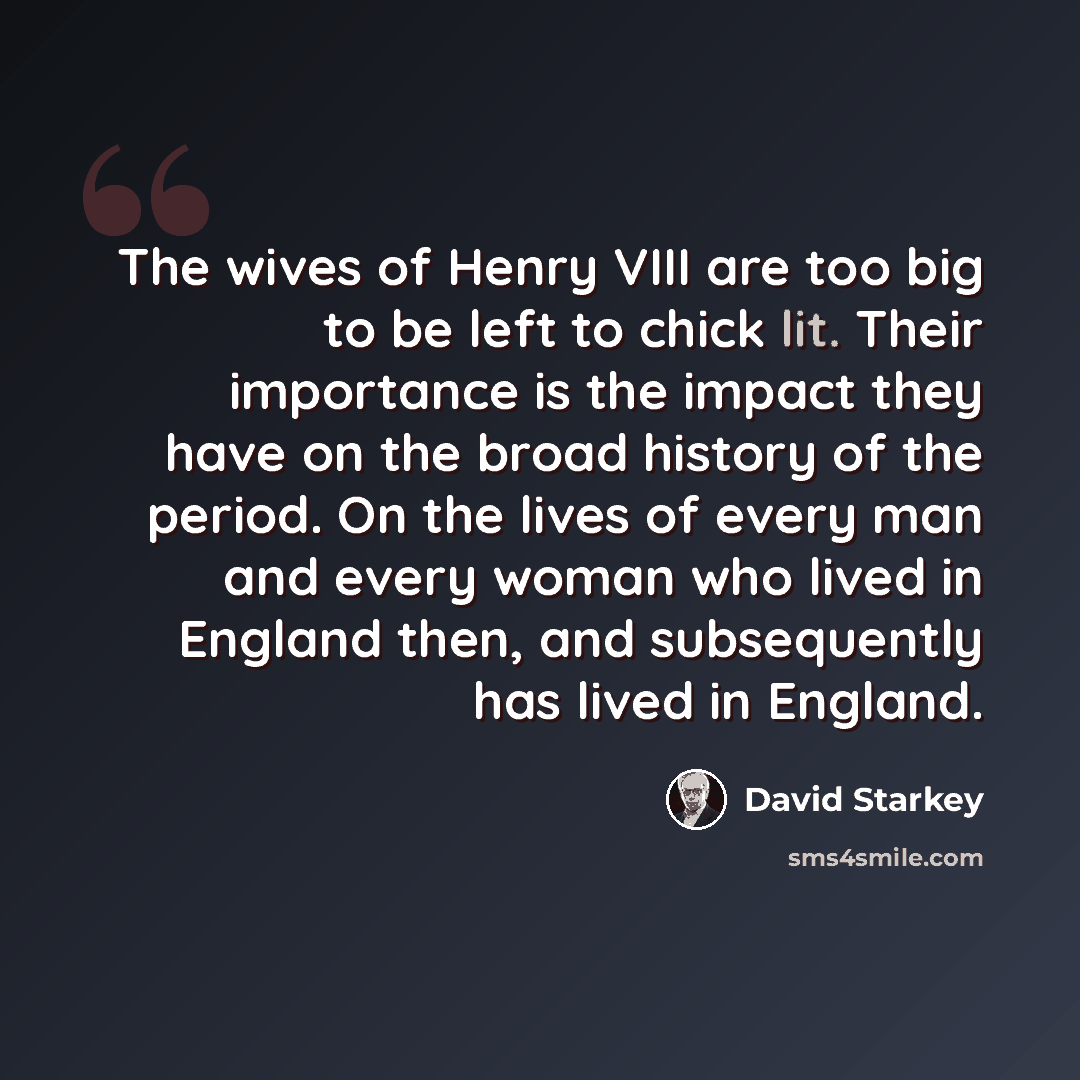 “The wives of Henry VIII are too big to be left to chick lit. Their importance is the impact they have on the broad history of the period. On the lives of every man and every woman who lived in England then, and subsequently has lived in England.” quote by David Starkey