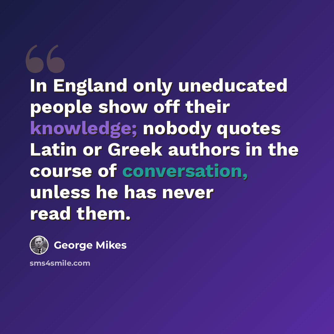 “In England only uneducated people show off their knowledge; nobody quotes Latin or Greek authors in the course of conversation, unless he has never read them.” quote by George Mikes