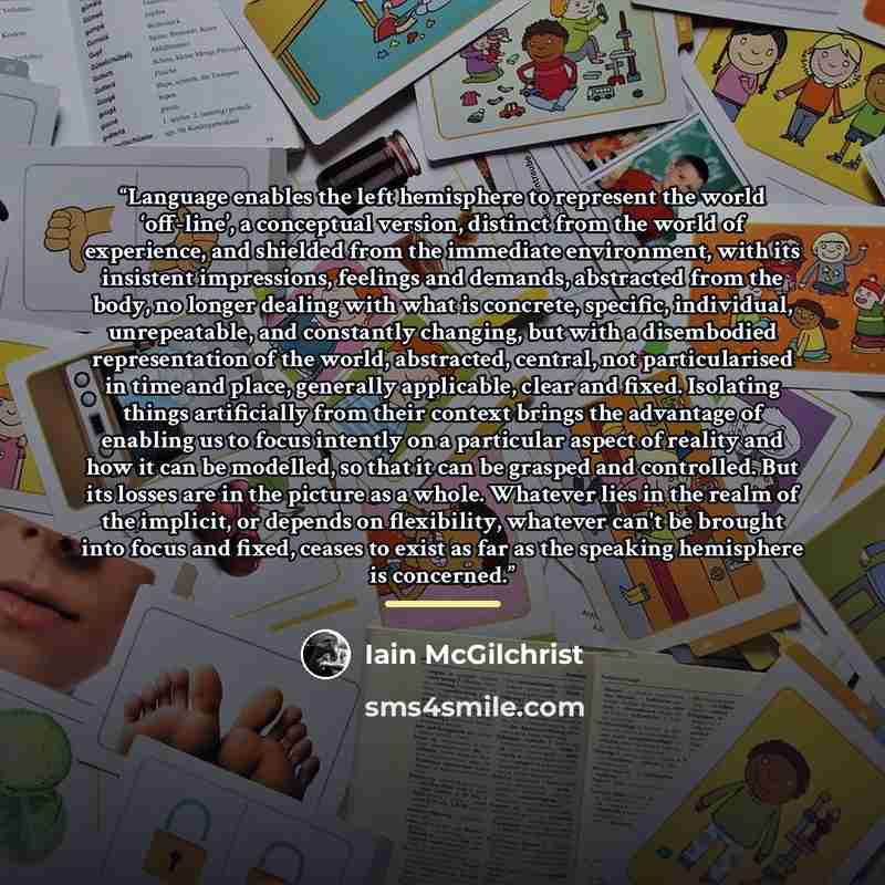 “Language enables the left hemisphere to represent the world ‘off-line’, a conceptual version, distinct from the world of experience, and shielded from the immediate environment, with its insistent impressions, feelings and demands, abstracted from the body, no longer dealing with what is concrete…” quote by Iain McGilchrist