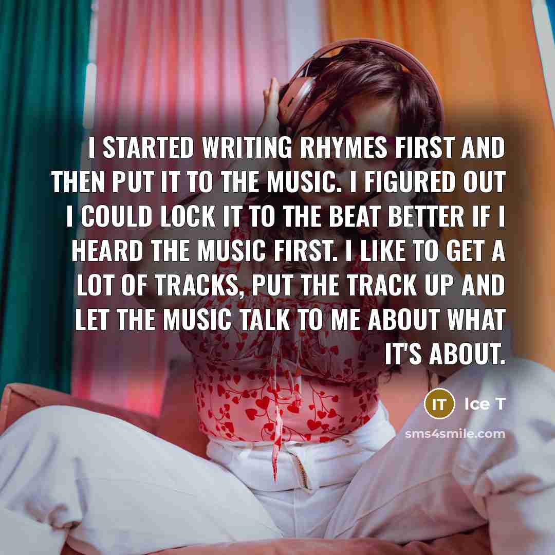 “I started writing rhymes first and then put it to the music. I figured out I could lock it to the beat better if I heard the music first. I like to get a lot of tracks, put the track up and let the music talk to me about what it's about.” quote by Ice T