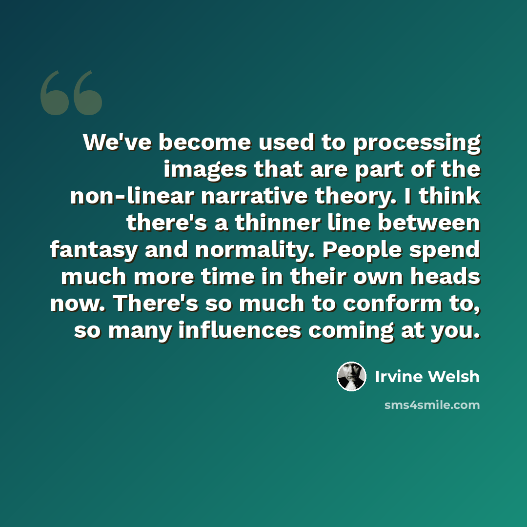 “We've become used to processing images that are part of the non-linear narrative theory. I think there's a thinner line between fantasy and normality. People spend much more time in their own heads now. There's so much to conform to, so many influences coming at you.” quote by Irvine Welsh