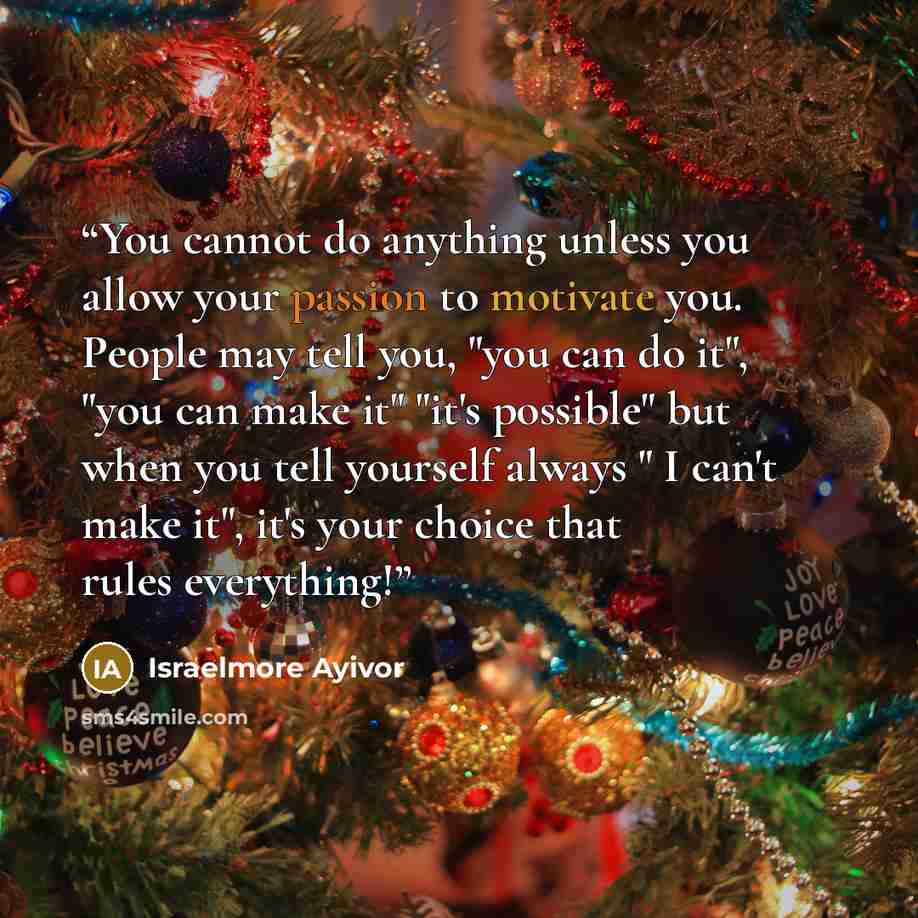 “You cannot do anything unless you allow your passion to motivate you. People may tell you, "you can do it", "you can make it" "it's possible" but when you tell yourself always " I can't make it", it's your choice that rules everything!” quote by israelmore ayivor
