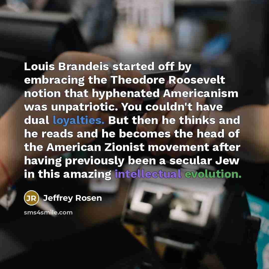 “Louis Brandeis started off by embracing the Theodore Roosevelt notion that hyphenated Americanism was unpatriotic. You couldn't have dual loyalties. But then he thinks and he reads and he becomes the head of the American Zionist movement after having previously been a secular Jew in this amazing…” quote by Jeffrey Rosen
