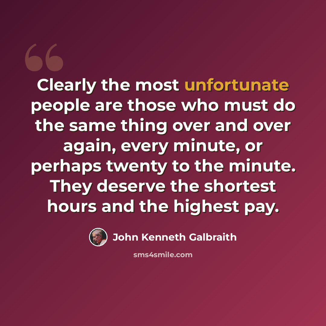 “Clearly the most unfortunate people are those who must do the same thing over and over again, every minute, or perhaps twenty to the minute. They deserve the shortest hours and the highest pay.” quote by John Kenneth Galbraith