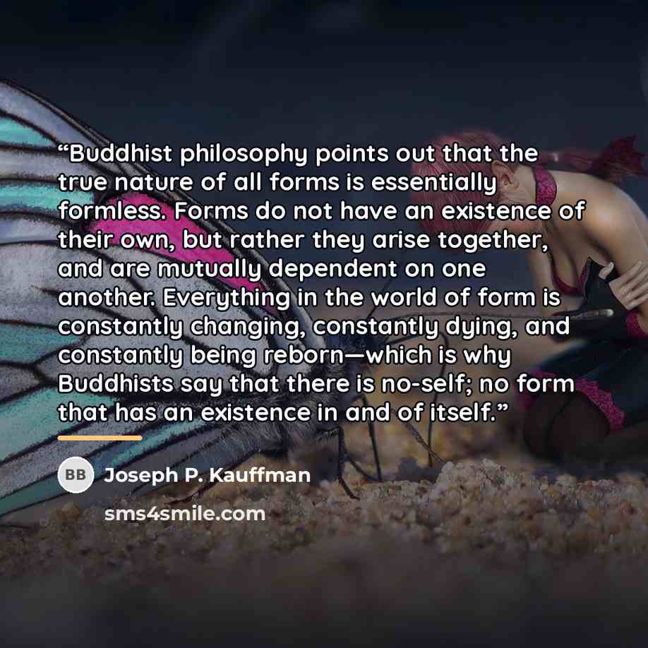 “Buddhist philosophy points out that the true nature of all forms is essentially formless. Forms do not have an existence of their own, but rather they arise together, and are mutually dependent on one another. Everything in the world of form is constantly changing, constantly dying, and constantly…” quote by Joseph P. Kauffman