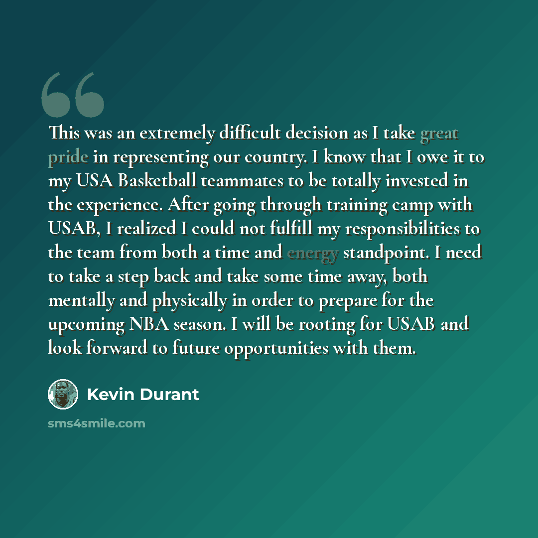 “This was an extremely difficult decision as I take great pride in representing our country. I know that I owe it to my USA Basketball teammates to be totally invested in the experience. After going through training camp with USAB, I realized I could not fulfill my responsibilities to the team from…” quote by Kevin Durant