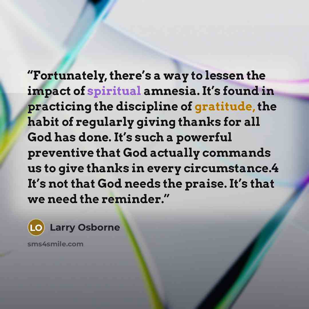“Fortunately, there’s a way to lessen the impact of spiritual amnesia. It’s found in practicing the discipline of gratitude, the habit of regularly giving thanks for all God has done. It’s such a powerful preventive that God actually commands us to give thanks in every circumstance.4 It’s not that…” quote by Larry Osborne