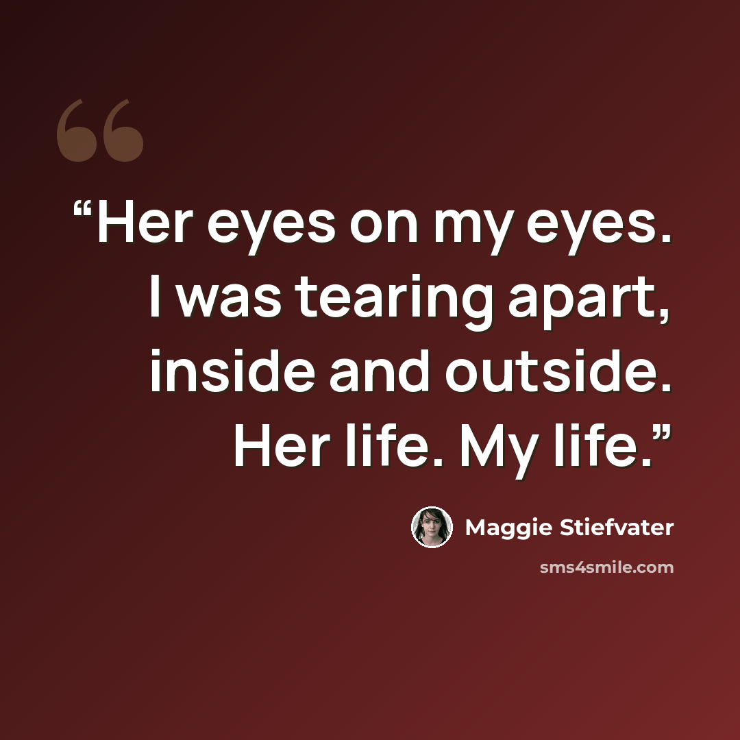 “Her eyes on my eyes. I was tearing apart, inside and outside. Her life. My life.” quote by Maggie Stiefvater