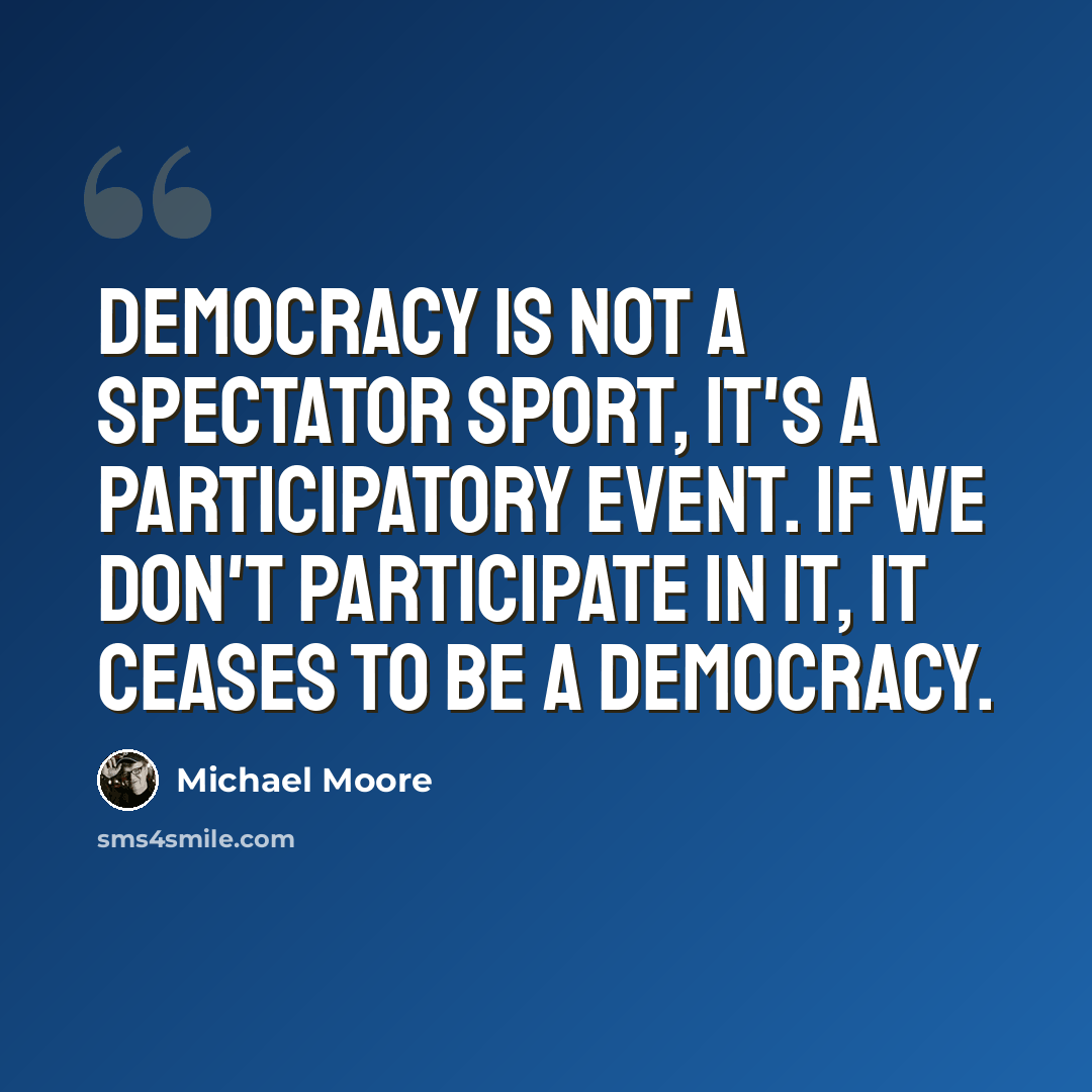 “Democracy is not a spectator sport, it's a participatory event. If we don't participate in it, it ceases to be a democracy.” quote by Michael Moore
