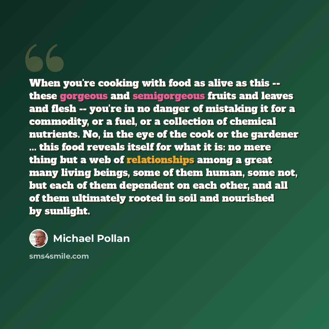 “When you're cooking with food as alive as this -- these gorgeous and semigorgeous fruits and leaves and flesh -- you're in no danger of mistaking it for a commodity, or a fuel, or a collection of chemical nutrients. No, in the eye of the cook or the gardener ... this food reveals itself for what…” quote by Michael Pollan