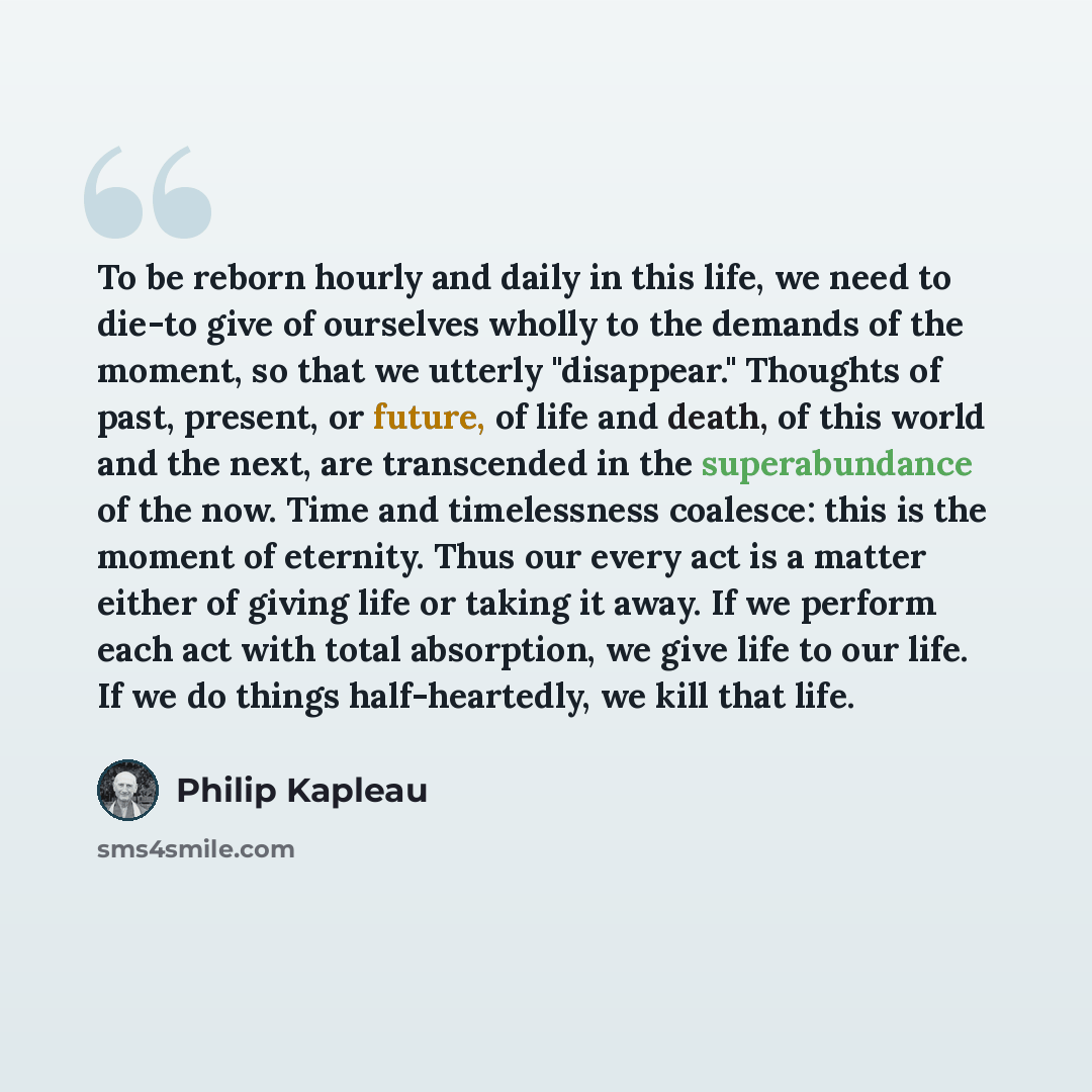 “To be reborn hourly and daily in this life, we need to die-to give of ourselves wholly to the demands of the moment, so that we utterly "disappear." Thoughts of past, present, or future, of life and death, of this world and the next, are transcended in the superabundance of the now. Time and…” quote by Philip Kapleau
