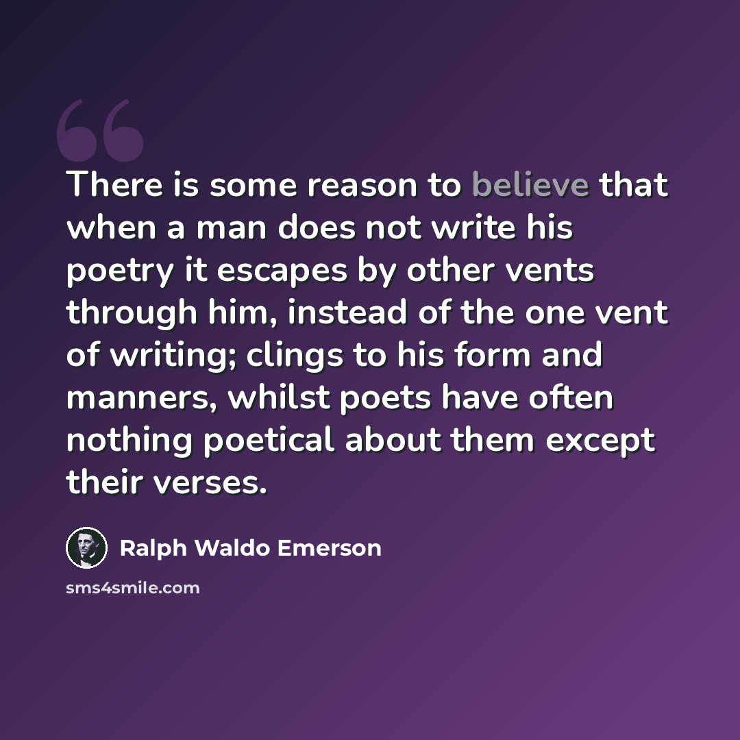 “There is some reason to believe that when a man does not write his poetry it escapes by other vents through him, instead of the one vent of writing; clings to his form and manners, whilst poets have often nothing poetical about them except their verses.” quote by Ralph Waldo Emerson