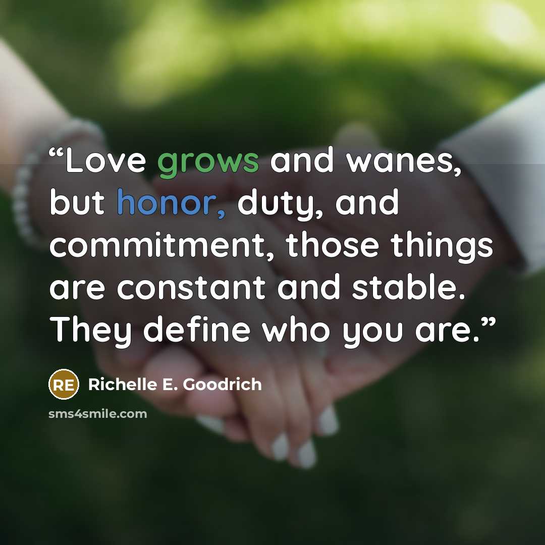 “Love grows and wanes, but honor, duty, and commitment, those things are constant and stable. They define who you are.” quote by Richelle E. Goodrich