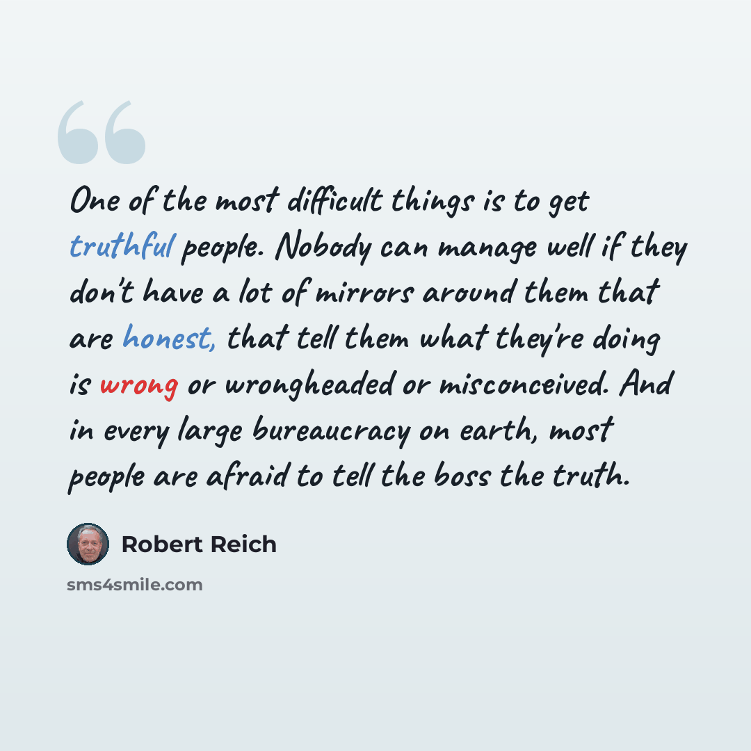 “One of the most difficult things is to get truthful people. Nobody can manage well if they don't have a lot of mirrors around them that are honest, that tell them what they're doing is wrong or wrongheaded or misconceived. And in every large bureaucracy on earth, most people are afraid to tell the…” quote by Robert Reich