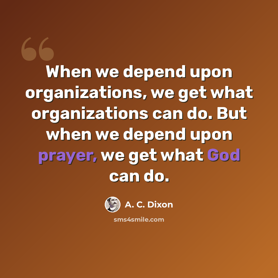“When we depend upon organizations, we get what organizations can do. But when we depend upon prayer, we get what God can do.” quote by A. C. Dixon