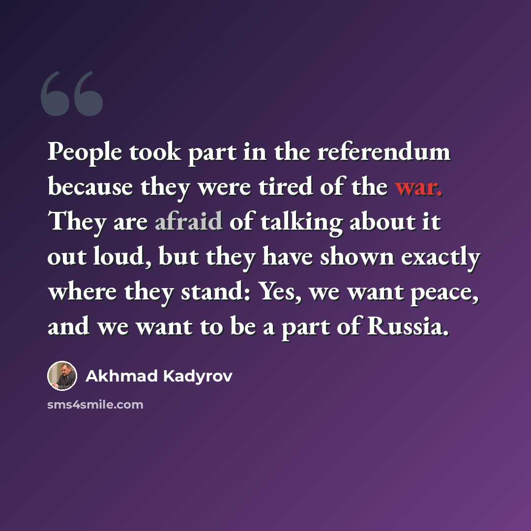 “People took part in the referendum because they were tired of the war. They are afraid of talking about it out loud, but they have shown exactly where they stand: Yes, we want peace, and we want to be a part of Russia.” quote by Akhmad Kadyrov