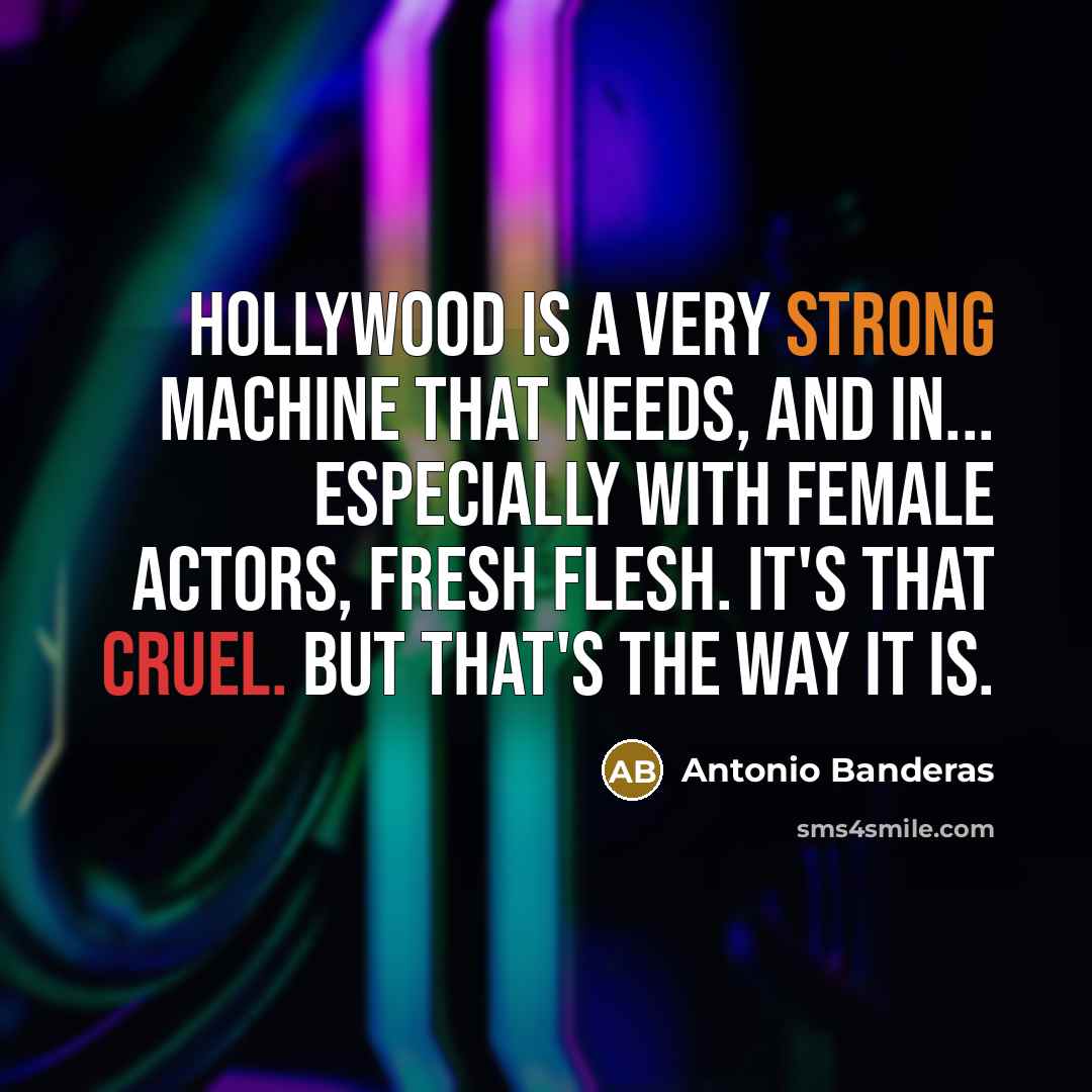 “Hollywood is a very strong machine that needs, and in... especially with female actors, fresh flesh. It's that cruel. But that's the way it is.” quote by Antonio Banderas
