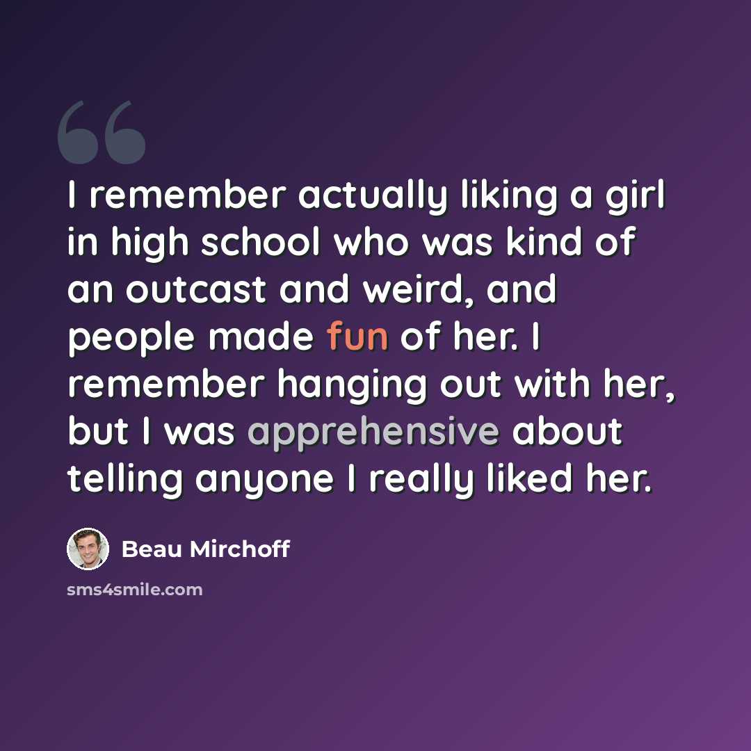 “I remember actually liking a girl in high school who was kind of an outcast and weird, and people made fun of her. I remember hanging out with her, but I was apprehensive about telling anyone I really liked her.” quote by Beau Mirchoff