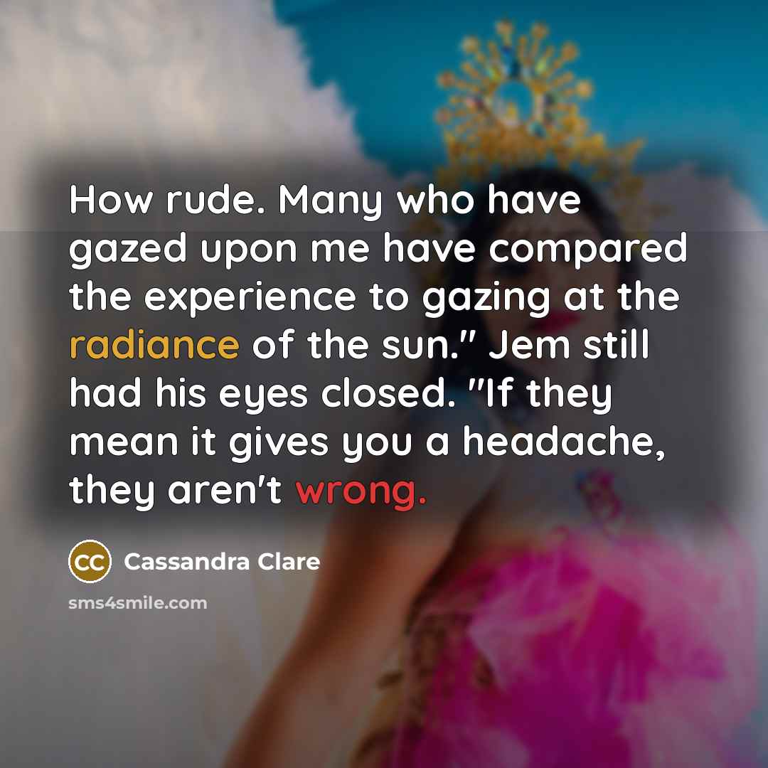 “How rude. Many who have gazed upon me have compared the experience to gazing at the radiance of the sun." Jem still had his eyes closed. "If they mean it gives you a headache, they aren't wrong.” quote by Cassandra Clare