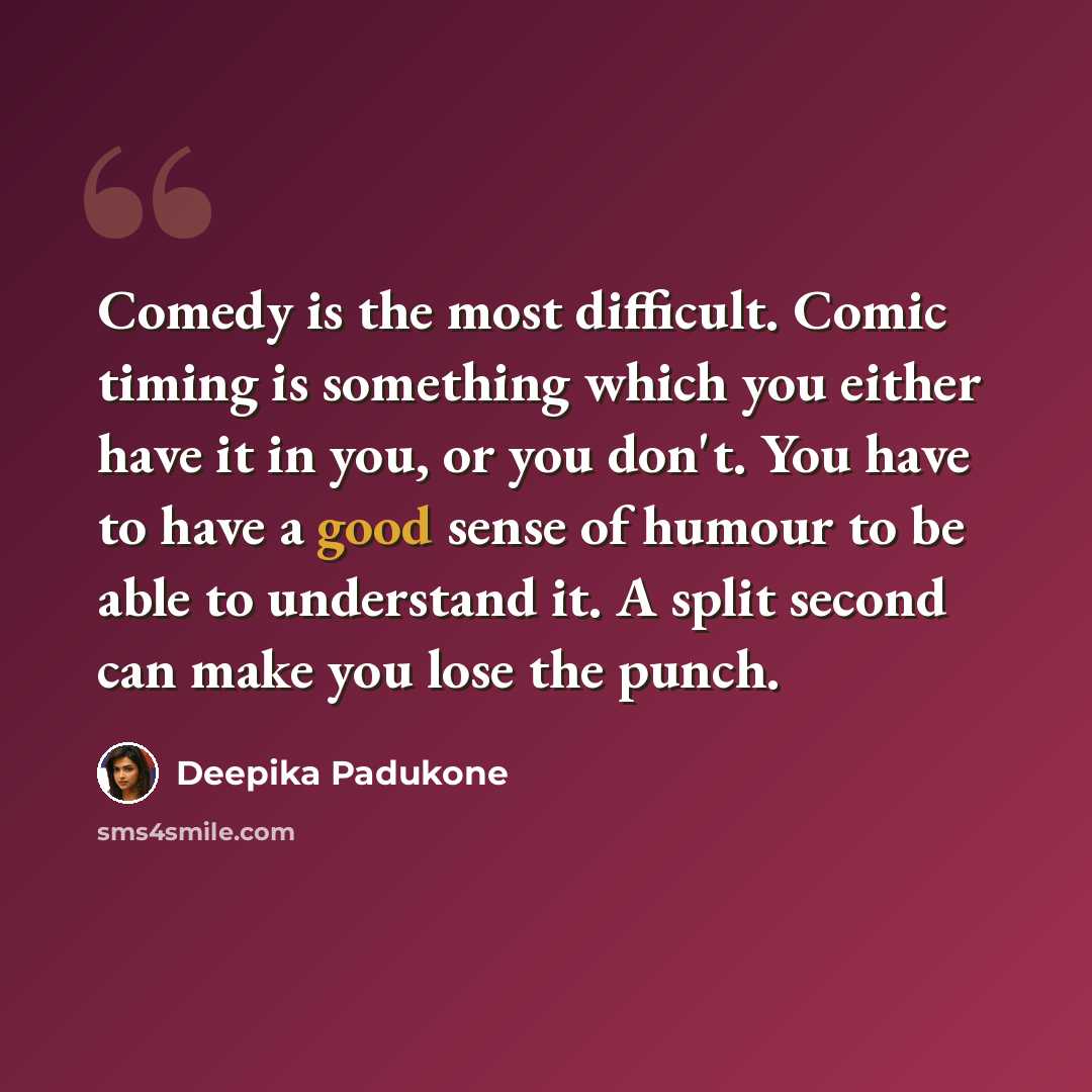 “Comedy is the most difficult. Comic timing is something which you either have it in you, or you don't. You have to have a good sense of humour to be able to understand it. A split second can make you lose the punch.” quote by Deepika Padukone