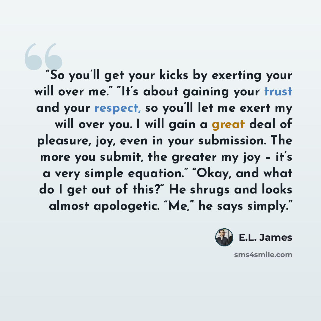 “So you’ll get your kicks by exerting your will over me.” “It’s about gaining your trust and your respect, so you’ll let me exert my will over you. I will gain a great deal of pleasure, joy, even in your submission. The more you submit, the greater my joy – it’s a very simple equation.” “Okay, and…” quote by E.L. James