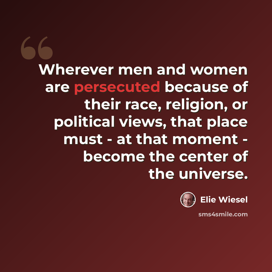 “Wherever men and women are persecuted because of their race, religion, or political views, that place must - at that moment - become the center of the universe.” quote by Elie Wiesel